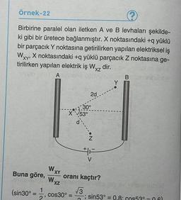 örnek-22
2
Birbirine paralel olan iletken A ve B levhaları şekilde-
ki gibi bir üretece bağlanmıştır. X noktasındaki +q yüklü
bir parçacık Y noktasına getirilirken yapılan elektriksel iş
X noktasındaki + yüklü parçacık Z noktasına ge-
tirilirken yapılan elektrik iş Wxz dir.
A
B
XY
XZ
Y
2d
19:30
X
°
53°
.N
HA
V
WXY
Buna göre, oranı kaçtır?
W
XZ
1
(sin30°
3 3
cos30º = sin53° = 0.8: cos530-061
2