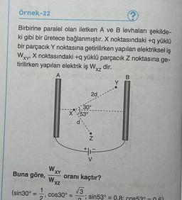 örnek-22
2
Birbirine paralel olan iletken A ve B levhaları şekilde-
ki gibi bir üretece bağlanmıştır. X noktasındaki +q yüklü
bir parçacık Y noktasına getirilirken yapılan elektriksel iş
X noktasındaki + yüklü parçacık Z noktasına ge-
tirilirken yapılan elektrik iş Wxz dir.
A
B
XY
XZ
Y
2d
19:30
X
°
53°
.N
HA
V
WXY
Buna göre, oranı kaçtır?
W
XZ
1
(sin30°
3 3
cos30º = sin53° = 0.8: cos530-061
2
