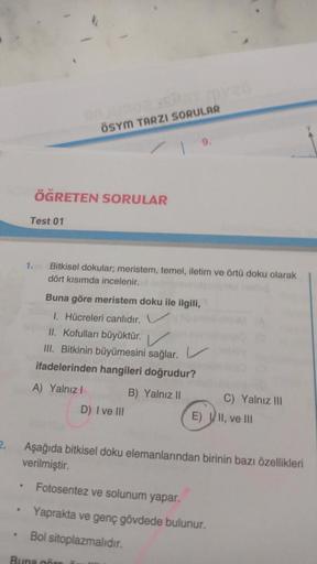 ÖSYM TARZI SORULAR
ÖĞRETEN SORULAR
Test 01
1.
Bitkisel dokular; meristem, temel, iletim ve örtü doku olarak
dört kısımda incelenir.
Buna göre meristem doku ile ilgili,
1. Hücreleri canlıdır. V
II. Kofulları büyüktür.
III. Bitkinin büyümesini sağlar. V
ifad