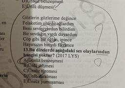 Unsuz benzeşmesi
E)Ünlü düşmesi/
- en
asi
[er
1
TU
Gözlerin gözlerime değince
Felaketim
olurdu ağlardım
Beni sevmiyordun bilirdim
Bir sevdiğin vardı duyardım
Çöp gibi bir oğlan, ipince
Hayırsızın biriydi fikrimce
13.Bu dizelerde aşağıdaki ses olaylarından
hangisi yoktur? (2017 LYS)
A)Ünsüz benzeşmesi
B)Ünlü düşmesi
C)Ünsüz türemesi
D) Ünlü daralması
E)Ünsüz yumuşaması
190
erin