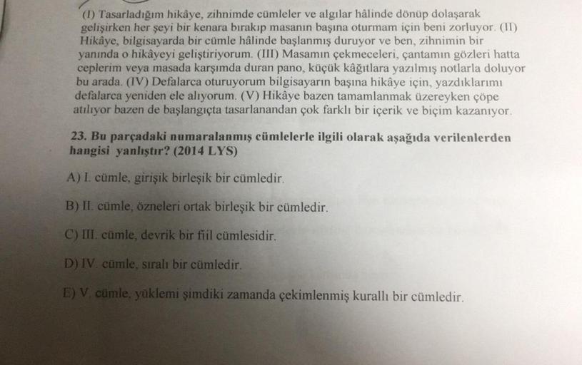 (1) Tasarladığım hikâye, zihnimde cümleler ve algılar hâlinde dönüp dolaşarak
gelişirken her şeyi bir kenara bırakıp masanın başına oturmam için beni zorluyor. (II)
Hikâye, bilgisayarda bir cümle hâlinde başlanmış duruyor ve ben, zihnimin bir
yanında o hik
