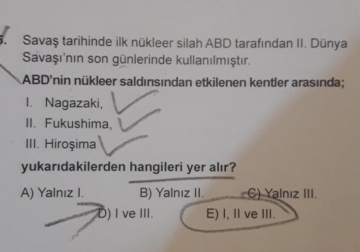 Savaş tarihinde ilk nükleer silah ABD tarafından II. Dünya
Savaşı'nın son günlerinde kullanılmıştır.
ABD'nin nükleer saldırısından etkilenen kentler arasında;
I. Nagazaki,
II. Fukushima,
III. Hiroşima
yukarıdakilerden hangileri yer alır?
A) Yalnızl.
B) Yal