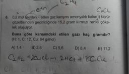 seth
CUCL
6. 0,2 mol asetilen - etilen gaz karışımı amonyaklı bakır(1) klorür
çözeltisinden geçirildiğinde 15,2 gram kırmızı renkli çöke-
lek oluşuyor.
Buna göre karışımdaki etilen gazı kaç gramdir?
(H: 1, C: 12, Cu: 64 g/mol)
A) 1,4
B) 2,8
C) 5,6
D) 8,4
E) 11,2
C₂H2 + 2aud 2HCl + recu
Chc2
