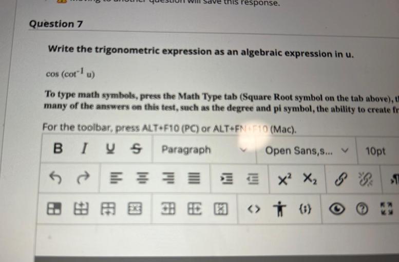 DO
o Wuuel quesuu Will Save this response.
Question 7
Write the trigonometric expression as an algebraic expression in u.
cos (cotu)
To type math symbols, press the Math Type tab (Square Root symbol on the tab above), t
many of the answers on this test, such as the degree and pi symbol, the ability to create fr
For the toolbar, press ALT+F10 (PC) or ALT+FN 10 (Mac).
BI V & Paragraph
S
Open Sans,s...
10pt
5
se
Ex 3
xX2
BEBE E <> † (5)