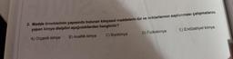 2. Madde örneklerinin yapısında bulunan kimyasal maddelerin tür ve miktarlarının saptanması çalışmalarını
yapan kimya disiplini aşağıdakilerden hangisidir?
A) Organik kimya B) Analitik kimya C) Biyokimya D) Fizikokimya E) Endüstriyel kimya

