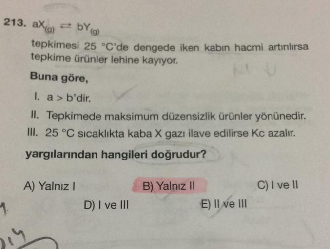 )
2 BY (9
213. aXo =bY)
tepkimesi 25 °C'de dengede iken kabın hacmi artırılırsa
tepkime ürünler lehine kayıyor.
Buna göre,
I. a > b'dir.
II. Tepkimede maksimum düzensizlik ürünler yönünedir.
III. 25 °C sıcaklıkta kaba X gazı ilave edilirse Kc azalır.
yargı