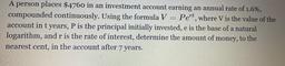 2
A person places $4760 in an investment account earning an annual rate of 1.6%,
compounded continuously. Using the formula V = Pert, where V is the value of the
account in t years, P is the principal initially invested, e is the base of a natural
logarith