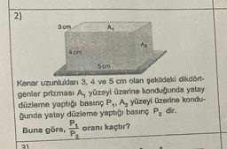 2)
3 cm
A,
Az
4 cm
5 cm
1'
Kenar uzunlukları 3, 4 ve 5 cm olan şekildeki dikdört-
genler prizması A, yüzeyi üzerine konduğunda yatay
düzleme yaptığı basınç P, A, yüzeyi üzerine kondu-
ğunda yatay düzleme yaptığı basınç P, dir.
PA
Buna göre,
oranı kaçtır?
2
P2
3)
