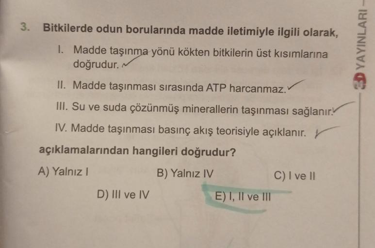 3. Bitkilerde odun borularında madde iletimiyle ilgili olarak,
I. Madde taşınma yönü kökten bitkilerin üst kısımlarına
doğrudur.
3D YAYINLARI
II. Madde taşınması sırasında ATP harcanmaz.
III. Su ve suda çözünmüş minerallerin taşınması sağlanır.
IV. Madde t