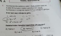 A
TEMEL MATEMATI
7.
Kumbarasında sadece a adet 1 TL'lik madeni para ve
b adet 50 kuruşluk madeni para bulunan çocuk,
kumbarasını kırdığında toplam N TL'si olduğunu görüyor.
N bir tam sayı olduğuna göre,
1. a.b + b
att
II. (a + 1)2
III. a? + 2.2.b +62
22
2
ifadelerinden hangileri kesinlikle çift sayıdır?
A) Yalnız!
B) Yalnız 11
C) Yalnız 111
D) I ve II
E) II ve III
madeni
