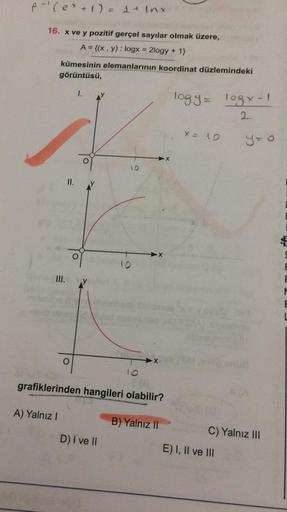 A-(ex + 1) = 1 + Inx
16. x ve y pozitif gerçel sayılar olmak üzere,
A = {(x, y): logx = 2logy + 1}
kümesinin elemanlarının koordinat düzlemindeki
görüntüsü,
1.
logy logx-1
2
x = 10
y=0
10
II.
X
f
III.
M
X
grafiklerinden hangileri olabilir?
A) Yalnız!
B) Ya