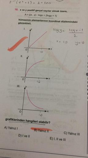 A-(ex + 1) = 1 + Inx
16. x ve y pozitif gerçel sayılar olmak üzere,
A = {(x, y): logx = 2logy + 1}
kümesinin elemanlarının koordinat düzlemindeki
görüntüsü,
1.
logy logx-1
2
x = 10
y=0
10
II.
X
f
III.
M
X
grafiklerinden hangileri olabilir?
A) Yalnız!
B) Ya