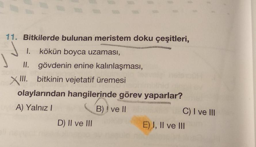 11. Bitkilerde bulunan meristem doku çeşitleri,
I.
kökün boyca uzaması,
II. gövdenin enine kalınlaşması,
XII. bitkinin vejetatif üremesi
olaylarından hangilerinde görev yaparlar?
A) Yalnız
B)) ve II
C) I ve III
D) II ve III
E) I, II ve III
