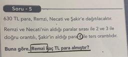 Soru - 5
630 TL para, Remzi, Necati ve Şakir'e dağıtılacaktır.
Remzi ve Necati'nin aldığı paralar sırası ile 2 ve 3 ile
doğru orantılı, Şakir'in aldığı para@ile ters orantılıdır.
Buna göre, Remzi Haç TL para almıştır?