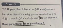 Soru - 5
630 TL para, Remzi, Necati ve Şakir'e dağıtılacaktır.
Remzi ve Necati'nin aldığı paralar sırası ile 2 ve 3 ile
doğru orantılı, Şakir'in aldığı para@ile ters orantılıdır.
Buna göre, Remzi Haç TL para almıştır?
