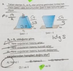 3.
Taban alanları S, ve S, olan prizma şeklindeki türdeş katı
cisim Şekil l deki konumundan Şekil II deki konuma geti-
riliyor.
S.
at
G
ola
3S
Yer
Yer
35
S2
Şekil - 1
Şekil - 11
udgs
S, > S, olduğuna göre;
T. Yere uygulanan basınç artar.
H. Yere uygulanan basınc kuvveti artar.
Yere uygulanan basınç kuvveti değişmez.
yargılarından hangileri doğru olur?
A) Yahız!
B) Yalnız Yalnız tt
D) I ve II
E) I ve III
