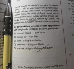 kalamak
par.
hangisir
A) Tarit
duğ
B) 95
edi
Sir
C) B.
ir
enginliği
"e sim
D) F
Fransız şiirinde Baudelaire'in en güzel örneklerini
verdiği ---- ölçü ve uyak koşuluna bağlı kalınmadan
düzyazı biçimiyle ama şiirsel bir söylemle yazılır.
Ahenkli, ritimli, armonili bir söyleyişin, imgeli ve me-
cazlı anlatımın yoğun olduğu sanatsal amaçla yazı-
lan bu eserlerde bireysel konular ağır basar. Türk
edebiyatında ilk başarılı örneklerini ise ---- Vermiştir.
.
Bu parçadaki boş bırakılan yerlere aşağıdakiler-
den hangisinde verilenler sırasıyla getirilebilir?
A) manzum hikâye - Tevfik Fikret
B) mensur şiir - Halit Ziya
C) sone - Cenap Şahabettin
D) terzarima - Süleyman Nesip
E) manzum hikâye - Mehmet Akif Ersoy
E)
Fe Ce
e uz
şiirin
niyip
yi de
in el
-
izca
7 sa
Hillel
10.
ulla
ies
1. Triyole: On misrali bir nazım şekli olup "ab aaaa
