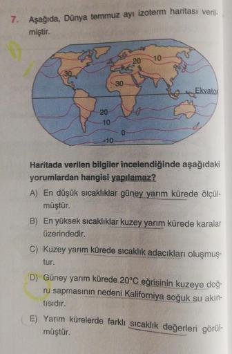 7. Aşağıda Dunya temmuz ayı izoterm haritası veril
miştir.
20
10
30
Ekvator
20
10
0
-10
Haritada verilen bilgiler incelendiğinde aşağıdaki
yorumlardan hangisi yapılamaz?
A) En düşük sıcaklıklar güney yarım kürede ölçül-
müştür.
B) En yüksek sıcaklıklar kuz