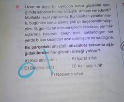 8. Uzun ve derin bir uykudan sonra gözlerimi açtı-
ğımda sabahın henüz altısıydı. Annem neredeydi?
Mutfakta reçel yapıyordu. Bu fırsattan yararlanma-
li, bugünleri kendi adıma çok iyi değerlendirmeliy-
dim. İlk gün tavan arasına çıktım sessizce, parmak
uçlarıma basarak. Onun beni, saklandığım her
yerde bulan sesinden azat edilmiştim bir saatliğine.
Bu parçadaki altı çizili sözcükler arasında aşa-
ğıdakilerden hangisinin örneği yoktur?
A) Sıra sayı sifati B) İşaret sıfatı
C) Belgisiz sifat D) Asıl sayı sıfatı
E) Niteleme sıfatı
