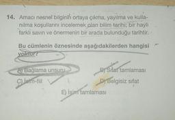 14. Amacı nesnel bilginin ortaya çıkma, yayılma ve kulla-
nilma koşullarını incelemek alan bilim tarihi; bir hayli
farklı savin ve önermenin bir arada bulunduğu tarihtir.
Bu cümlenin öznesinde aşağıdakilerden hangisi
yoktur?
A) Bağlama unsuru
B) Sifat tamlaması
C)
İsim-fiil
D) Belgisiz sifat
E) İsim tamlamasi