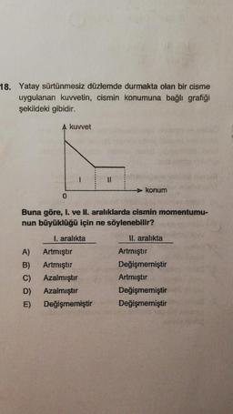 18. Yatay sürtünmesiz düzlemde durmakta olan bir cisme
uygulanan kuvvetin, cismin konumuna bağlı grafiği
şekildeki gibidir.
A kuvvet
11
> konum
0
Buna göre, I. ve II. aralıklarda cismin momentumu-
nun büyüklüğü için ne söylenebilir?
1. aralıkta
II. aralıkta
A)
B)
C)
D)
Artmıştır
Artmıştır
Azalmıştır
Azalmıştır
Değişmemiştir
Artmıştır
Değişmemiştir
Artmıştır
Değişmemiştir
Değişmemiştir
E)