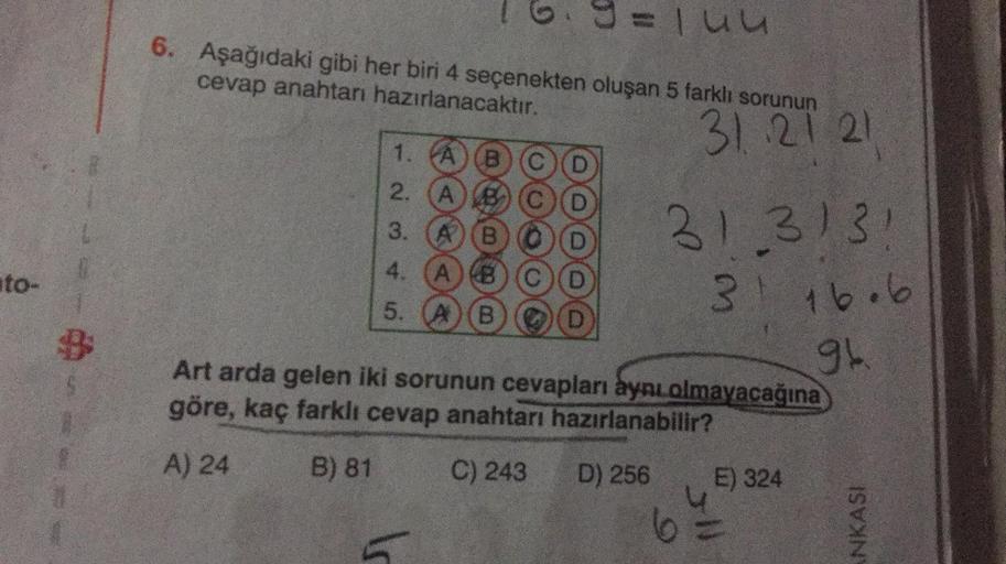 o
Tuu
6. Aşağıdaki gibi her biri 4 seçenekten oluşan 5 farklı sorunun
cevap anahtarı hazırlanacaktır.
31 21 21
1. A
B
2.
A
3.
A
4.
A
ito-
313131
3
9
16.6
5.
B
Art arda gelen iki sorunun cevapları aynı olmayacağına
göre, kaç farklı cevap anahtarı hazırlanab