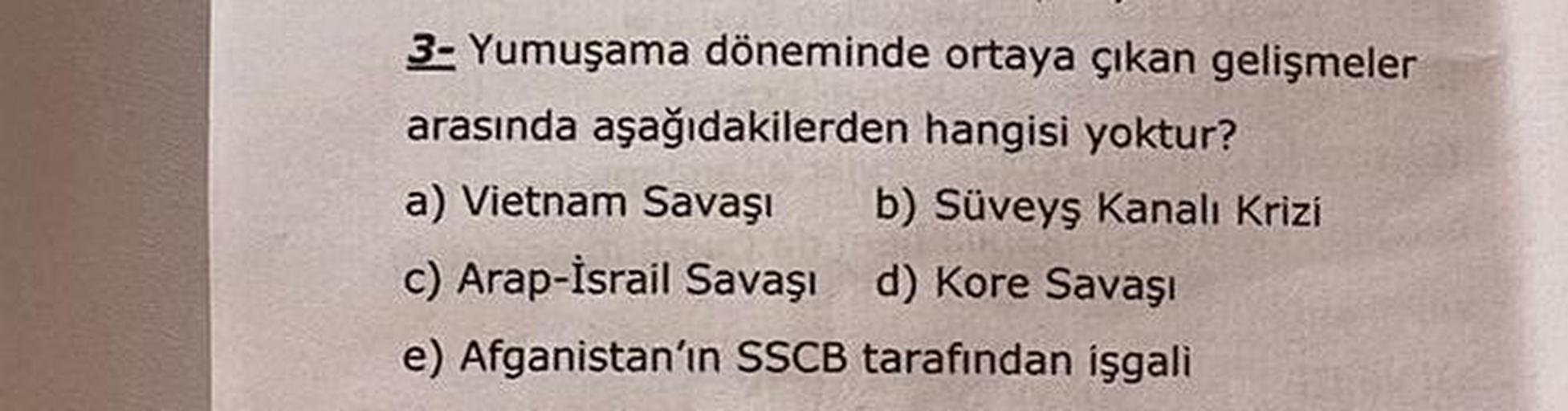 3- Yumuşama döneminde ortaya çıkan gelişmeler
arasında aşağıdakilerden hangisi yoktur?
a) Vietnam Savaşı b) Süveyş kanalı Krizi
c) Arap-İsrail Savaşı d) Kore Savaşı
e) Afganistan'ın SSCB tarafından işgali
