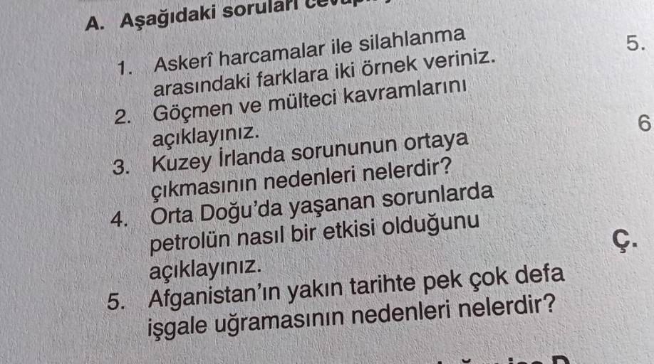 A. Aşağıdaki sorul
5.
CO
0
1. Askerî harcamalar ile silahlanma
arasındaki farklara iki örnek veriniz.
2. Göçmen ve mülteci kavramlarını
açıklayınız.
3. Kuzey İrlanda sorununun ortaya
çıkmasının nedenleri nelerdir?
4. Orta Doğu'da yaşanan sorunlarda
petrolü