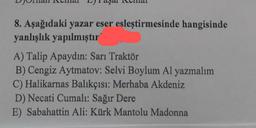 aya
8. Aşağıdaki yazar eser esleştirmesinde hangisinde
yanlışlık yapılmıştır
A) Talip Apaydın: Sarı Traktör
B) Cengiz Aytmatov: Selvi Boylum Al yazmalım
C) Halikarnas Balıkçısı: Merhaba Akdeniz
D) Necati Cumalı: Sağır Dere
E) Sabahattin Ali: Kürk Mantolu Madonna
