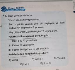 &
Beceri Temelli
Yeni Nesil Sorular
13. İzzet Bey kızı Fatma'ya
"Kızım ben senin yaşındayken;
Sen bugünkü yaşının üçte biri yaştaydın ve kızın
Zülbiye'nin doğmasına 6 yıl vardı.
Hey gidi günler! Zülbiye bugün 22 yaşına geldi.”
Yukarıdaki konuşmaya göre, bugün
1. İzzet Bey 70 yaşındadır.
II. Fatma 50 yaşındadır.
III. Fatma Zülbiye'den 18 yaş büyüktür.
ifadelerinden hangileri doğrudur?
B) Yalnız II
A) Yalnız !
C) Yalnız III
D) I ve II
E) II ve III