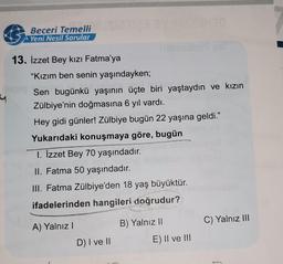 &
Beceri Temelli
Yeni Nesil Sorular
13. İzzet Bey kızı Fatma'ya
"Kızım ben senin yaşındayken;
Sen bugünkü yaşının üçte biri yaştaydın ve kızın
Zülbiye'nin doğmasına 6 yıl vardı.
Hey gidi günler! Zülbiye bugün 22 yaşına geldi.”
Yukarıdaki konuşmaya göre, bugün
1. İzzet Bey 70 yaşındadır.
II. Fatma 50 yaşındadır.
III. Fatma Zülbiye'den 18 yaş büyüktür.
ifadelerinden hangileri doğrudur?
B) Yalnız II
A) Yalnız !
C) Yalnız III
D) I ve II
E) II ve III
