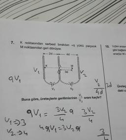 7.
K noktasından serbest bırakılan + yüklü parçacık
M noktasından geri dönüyor.
-2d-4d
10. Uçlan arasir
gibi bağlana
enerjisi Wc
K
M
1
3d
2
qui
V
2
13d
VO
V₂
Üretec
daki u
hd
Buna göre, üreteçlerin gerilimlerinin
oranı kaçtır?
V₂
3V a
que = 31 31
V2.34
ugu =
320
U12)
m/
