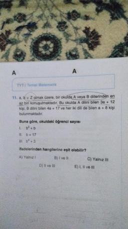 A
A
ETYT Tomel Matematik
11. a, b e Z olmak üzere, bir okulda A veya B dillerinden en
az bir konuşulmaktadır
. Bu okulda A dilini bilen 3a + 12
kişi, B dilini bilen 4a + 17 ve her iki dili de bilen a + 8 kişi
bulunmaktadır.
Buna göre, okuldaki öğrenci sayısı
1. b? + b
11. b + 17
m. b* +3
ifadelerinden hangilerine eşit olabilir?
A) Yalnız
B) I ve II
C) Yalnız III
D) Il ve Ili
E) I, II ve III