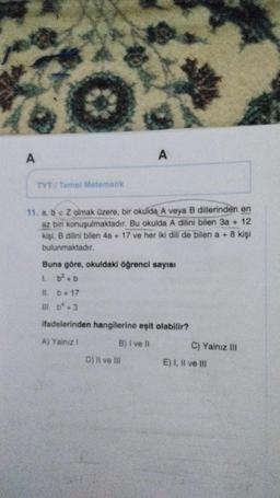 A
A
ETYT Tomel Matematik
11. a, b e Z olmak üzere, bir okulda A veya B dillerinden en
az bir konuşulmaktadır
. Bu okulda A dilini bilen 3a + 12
kişi, B dilini bilen 4a + 17 ve her iki dili de bilen a + 8 kişi
bulunmaktadır.
Buna göre, okuldaki öğrenci sayısı
1. b? + b
11. b + 17
m. b* +3
ifadelerinden hangilerine eşit olabilir?
A) Yalnız
B) I ve II
C) Yalnız III
D) Il ve Ili
E) I, II ve III
