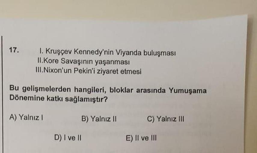 17.
1. Kruşçev Kennedy'nin Viyanda buluşması
II.Kore Savaşının yaşanması
III. Nixon'un Pekin'i ziyaret etmesi
Bu gelişmelerden hangileri, bloklar arasında Yumuşama
Dönemine katkı sağlamıştır?
A) Yalnız 1
B) Yalnız 11
C) Yalnız III
D) I ve II
E) Il ve III