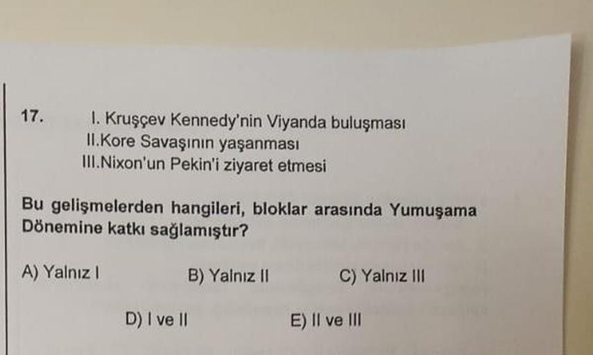 17.
1. Kruşçev Kennedy'nin Viyanda buluşması
II.Kore Savaşının yaşanması
III. Nixon'un Pekin'i ziyaret etmesi
Bu gelişmelerden hangileri, bloklar arasında Yumuşama
Dönemine katkı sağlamıştır?
A) Yalnız 1
B) Yalnız 11
C) Yalnız III
D) I ve II
E) Il ve III
