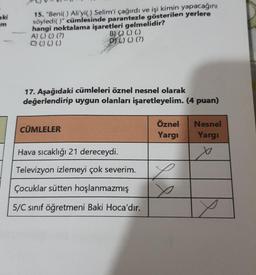 aki
15. "Beni( ) Ali'yi() Selim'i çağırdı ve işi kimin yapacağını
söyledi()" cümlesinde parantezle gösterilen yerlere
hangi noktalama işaretleri gelmelidir?
A) () () (?)
B) () () (.)
O 0) ) ()
D) () () (?)
17. Aşağıdaki cümleleri öznel nesnel olarak
değerlendirip uygun olanları işaretleyelim. (4 puan)
CÜMLELER
Öznel
Yargi
Nesnel
Yargi
Hava sıcaklığı 21 dereceydi.
x
Televizyon izlemeyi çok severim.
.
x
Çocuklar sütten hoşlanmazmış
5/C sınıf öğretmeni Baki Hoca'dır.
Y
