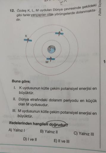 wn
12. Özdeş K, L, M uyduları Dünya çevresinde şekildeki
gibi farkı yarıçapları olan yörüngelerde dolanmakta-
Palme Yayin
dir.
K
f
M
1
Buna göre;
I. Kuydusunun kütle çekim potansiyel enerjisi en
büyüktür.
II. Dünya etrafındaki dolanım periyodu en küçük
ola