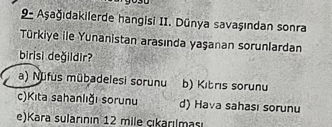 9- Aşağıdakilerde hangisi II. Dünya savaşından sonra
Türkiye ile Yunanistan arasında yaşanan sorunlardan
birisi değildir?
a) Nüfus mübadelesi sorunu b) Kibris sorunu
c)Kita sahanlığı sorunu d) Hava sahası sorunu
e)Kara sularının 12 mile çıkarılması