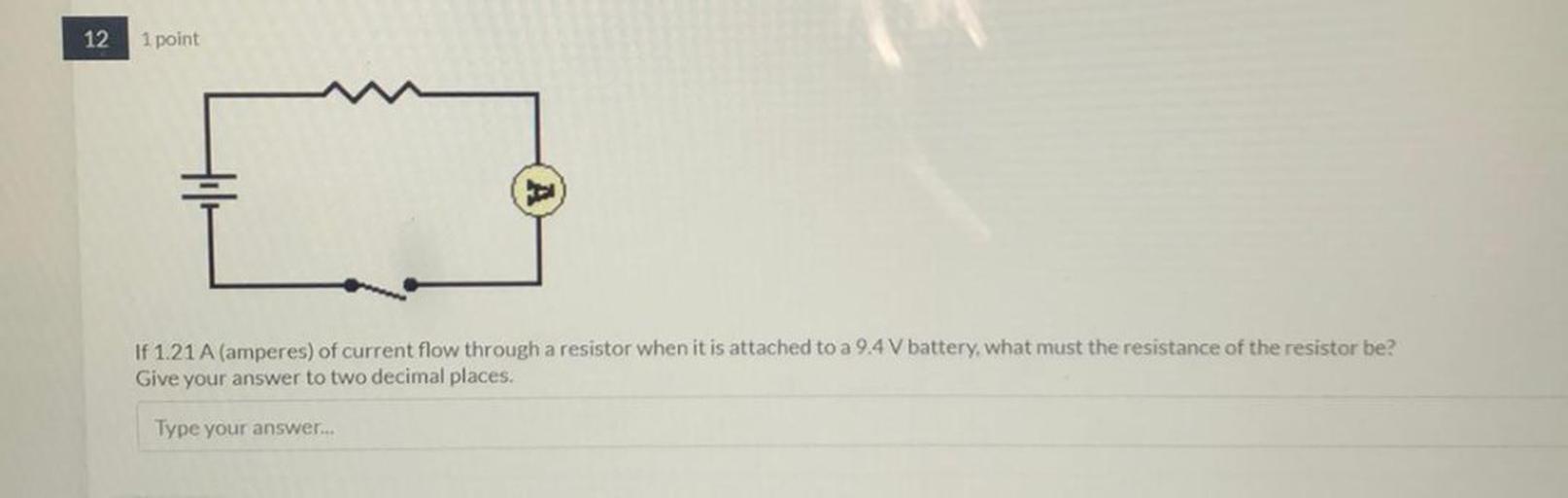12
1 point
If 1.21 A (amperes) of current flow through a resistor when it is attached to a 9.4 V battery, what must the resistance of the resistor be?
Give your answer to two decimal places.
Type your answer...