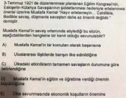 3-Temmuz 1921'de düzenlenmesi planlanan Eğitim Kongresi'nin,
Eskişehir-Kütahya Savaşlarının şiddetlenmesi nedeniyle ertelenmesi
önerisi üzerine Mustafa Kemal "Hayır ertelemeyin... Cahillikle,
ilkellikle savaş, düşmanla savaştan daha az önemli değildir."
demiştir.
Mustafa Kemal'in savaş ortamında söylediği bu sözün,
aşağıdakilerden hangisine bir kanıt olduğu savunulabilir?
A)
Mustafa Kemal'in bir komutan olarak başarısına
B)
Uluslararası ilişkilerde barışın ilke edinildiğine
C) Ülkedeki etkinliklerin tamamen savaşların durumuna göre
belirlendiğine
D) Mustafa Kemal'in eğitim ve öğretime verdiği önemin
büyüklüğüne
E)
Ülke savunmasında ekonomik koşulların önemine