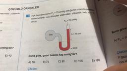 ÇÖZÜMLÜ ÖRNEKLER
Açık hava basıncının P. = 75 cmHg olduğu bir ortamda şekildeki
2.
manometrenin civa düzeyleri arasındaki yükseklik farkı h = 15
cm'dir.
X
gaz
rasındaki yükseklik
P. = 75 cmHg
luk
Buna göre
cm
h = 15 cm
Gaz
J
A) Px=P
cmHg'dir?
Civa
Çözüm
Buna göre, gazın basıncı kaç cmHg'dir?
E) 40
X gazi
E) 120
A) 60
D) 105
B) 75
C) 90
cini d
Çözüm:
