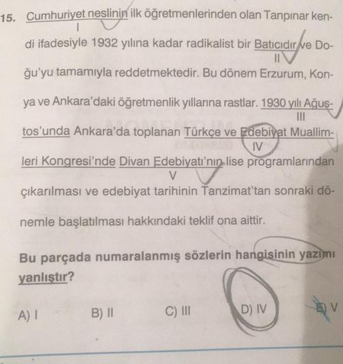 15. Cumhuriyet neslinin ilk öğretmenlerinden olan Tanpınar ken-
I
di ifadesiyle 1932 yılına kadar radikalist bir Batıcıdır de Do-
II
ğu'yu tamamıyla reddetmektedir. Bu dönem Erzurum, Kon-
ya ve Ankara'daki öğretmenlik yıllarına rastlar. 1930 yılı Ağus-
III