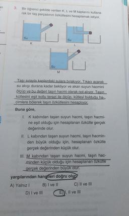 an
-
3.
Bir öğrenci şekilde verilen K, L ve M kaplarını kullana-
rak bir taş parçasının özkütlesini hesaplamak istiyor.
Su
Su
K
L
Su
M
Tası sırayla kaplardaki sulara bırakıyor. Tıkacı acarak
su akışı durana kadar bekliyor ve akan suyun hacmini
ölçüp ve bu değeri tasın hacmi olarak not alıyor. Tasın
kütlesini eşit kollu terazi ile ölçüp, kütleyi bulduğu ha-
cimlere bölerek taşın özkütlesini hesaplıyor.
Buna göre,
I. K kabından taşan suyun hacmi, taşın hacmi-
ne eşit olduğu için hesaplanan özkütle gerçek
değerinde olur.
II. L kabından taşan suyun hacmi, taşın hacmin-
den büyük olduğu için, hesaplanan özkütle
gerçek değerinden küçük olur.
III. M kabından taşan suyun hacmi, taşın hac-
minden küçük olduğu için hesaplanan özkütle
gerçek değerinden büyük olur.
yargılarından hangfleri doğru olur?
A) Yalnız 1 B) I ve II C) II ve III
D) I ve III E) I, II ve III