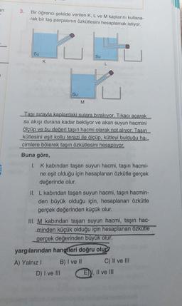 an
-
3.
Bir öğrenci şekilde verilen K, L ve M kaplarını kullana-
rak bir taş parçasının özkütlesini hesaplamak istiyor.
Su
Su
K
L
Su
M
Tası sırayla kaplardaki sulara bırakıyor. Tıkacı acarak
su akışı durana kadar bekliyor ve akan suyun hacmini
ölçüp ve bu değeri tasın hacmi olarak not alıyor. Tasın
kütlesini eşit kollu terazi ile ölçüp, kütleyi bulduğu ha-
cimlere bölerek taşın özkütlesini hesaplıyor.
Buna göre,
I. K kabından taşan suyun hacmi, taşın hacmi-
ne eşit olduğu için hesaplanan özkütle gerçek
değerinde olur.
II. L kabından taşan suyun hacmi, taşın hacmin-
den büyük olduğu için, hesaplanan özkütle
gerçek değerinden küçük olur.
III. M kabından taşan suyun hacmi, taşın hac-
minden küçük olduğu için hesaplanan özkütle
gerçek değerinden büyük olur.
yargılarından hangfleri doğru olur?
A) Yalnız 1 B) I ve II C) II ve III
D) I ve III E) I, II ve III
