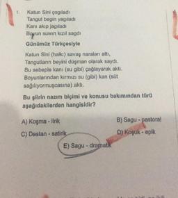 1.
Katun Sini çogiladi
Tangut begin yagıladı
Kanı akıp jagiladi
Boyun suwin kızıl sagdi
Günümüz Türkçesiyle
Katun Sini (halkı) savaş naraları attı,
Tangutların beyini düşman olarak saydı.
Bu sebeple kanı (su gibi) çağlayarak akti.
Boyunlarından kırmızı su (gibi) kan (süt
sağılıyormuşcasına) aktı.
Bu şilrin nazım biçimi ve konusu bakımından türü
aşağıdakilerden hangisidir?
A) Koşma - lirik
B) Sagu - pastoral
C) Destan - satirik
D) Koşuk - epik
E) Sagu - dramatik
.
