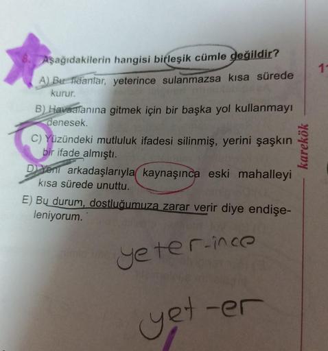 Aşağıdakilerin hangisi birleşik cümle değildir?
A) Bu fidanlar, yeterince sulanmazsa kısa sürede
kurur.
B) Havaalanına gitmek için bir başka yol kullanmayı
denesek
C) Yüzündeki mutluluk ifadesi silinmiş, yerini şaşkın
bir ifade almıştı.
D xeni arkadaşlarıy