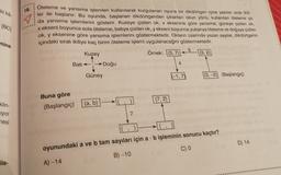 ki ka
18.
IBC
Öteleme ve yansıma işlemleri kullanılarak kurgulanan oyuna bir dikdörtgen içine yazılan sirali ikili-
ler ile başlanır. Bu oyunda, başlanan dikdörtgenden çıkarılan okun yönü, kullanılan öteleme ya
1 x ,
x ekseni boyunca sola öteleme; batıya çizilen ok, y ekseni boyunca yukarıya öteleme ve doğuya çizilen
ok, y eksenine göre yansıma işlemlerini göstermektedir. Okların üzerinde yazan sayılar, dikdörtgenin
içindeki sıralı ikiliye kaç birim öteleme işlemi uygulanacağını göstermektedir.
Kuzey
Örnek: (3,7) 1(3,2)
mine
5
Batı
Doğu
4
Güney
(-1,7)
(3,-2) (Başlangıç)
(7,2)
Buna göre
(Başlangıç)
klin-
iyor
[(a, b)
7
mesi
D) 14
oyunundaki a ve b tam sayıları için a . b işleminin sonucu kaçtır?
C)
B) -10
ile-
A) -14