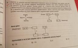 ki ka
18.
IBC
Öteleme ve yansıma işlemleri kullanılarak kurgulanan oyuna bir dikdörtgen içine yazılan sirali ikili-
ler ile başlanır. Bu oyunda, başlanan dikdörtgenden çıkarılan okun yönü, kullanılan öteleme ya
1 x ,
x ekseni boyunca sola öteleme; batıya çizilen ok, y ekseni boyunca yukarıya öteleme ve doğuya çizilen
ok, y eksenine göre yansıma işlemlerini göstermektedir. Okların üzerinde yazan sayılar, dikdörtgenin
içindeki sıralı ikiliye kaç birim öteleme işlemi uygulanacağını göstermektedir.
Kuzey
Örnek: (3,7) 1(3,2)
mine
5
Batı
Doğu
4
Güney
(-1,7)
(3,-2) (Başlangıç)
(7,2)
Buna göre
(Başlangıç)
klin-
iyor
[(a, b)
7
mesi
D) 14
oyunundaki a ve b tam sayıları için a . b işleminin sonucu kaçtır?
C)
B) -10
ile-
A) -14
