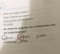 7. Senin için dağlar delerim
Kızgın çöllerde seni ararım
Gece gündüz aşkınla yanarım
Ey sevgili
Bu dizelerde aşağıdaki söz sanatlarından han-
gisi kullanılmamıştır?
C) Tezat
A) Telmih B) Teşhis
D ) Mübalağa El Nida
